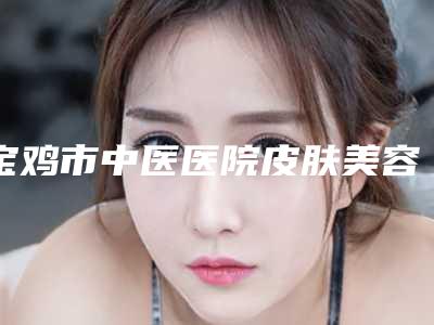 宝鸡市中医医院皮肤美容科,宝鸡灵创美医疗美容整形专家-技术pk