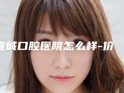 宣城口腔医院怎么样-价格表2025升级一览