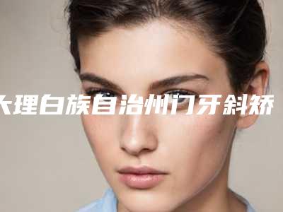 大理白族自治州门牙斜矫正医院排名榜前五口碑推荐(大理振华口腔诊所口碑汇总)