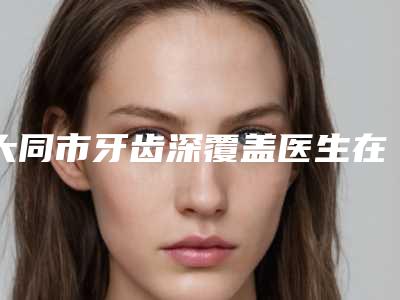 大同市牙齿深覆盖医生在榜名单前十哪些效果好-大同市牙齿深覆盖口腔医生