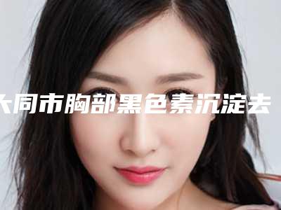 大同市胸部黑色素沉淀去除医生上榜清单top10新版出炉啦-刘海元医生优质专家任你选择