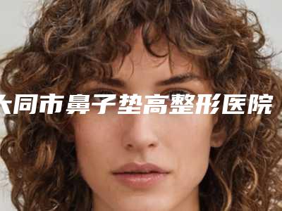 大同市鼻子垫高整形医院上榜清单综合实力前十佳优先发布(大同市鼻子垫高整形整形医院)