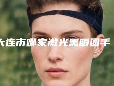 大连市哪家激光黑眼圈手术医院好(大连魅力阁医疗美容诊所等领衔三甲)