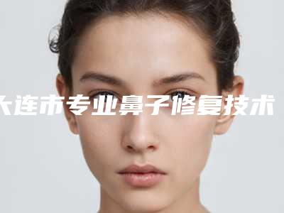 大连市专业鼻子修复技术医生哪个技术比较好-大连市鼻子修复技术专家排行榜前五深受信赖