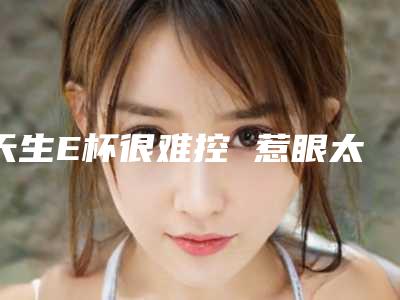 天生E杯很难控 惹眼太多遂缩胸
