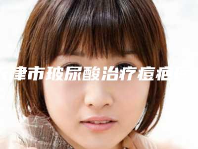 天津市玻尿酸治疗痘疤医院在榜名单更新了(天津春语华澳医疗美容门诊部不吹不黑进来了解)