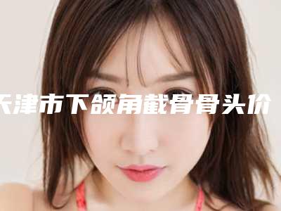 天津市下颌角截骨骨头价位表超人气项目安排(下颌角截骨骨头手术矫正多少钱)
