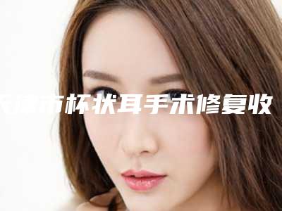 天津市杯状耳手术修复收费明细2025抢先揭秘(杯状耳手术修复均价为:6366元)