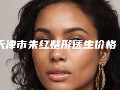 天津市朱红整形医生价格(费用)清单分享