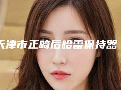 天津市正畸后哈雷保持器医院排名榜top10权威更新（天津市正畸后哈雷保持器口腔医院有名收费价格不贵）