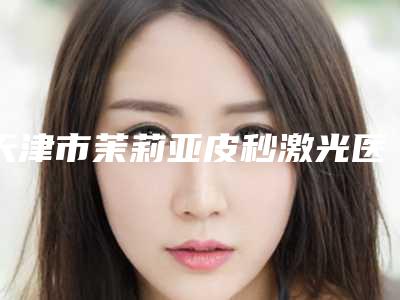 天津市茉莉亚皮秒激光医生排行榜前十名实力出圈(全雪莲医生潜力股医生汇聚于此)