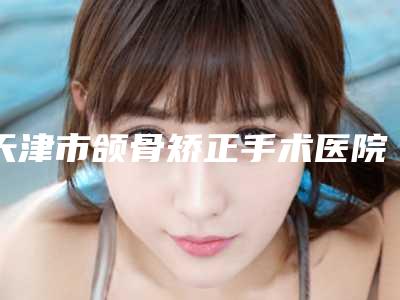天津市颌骨矫正手术医院在榜名单赢得网友极佳口碑赞赏(天津市颌骨矫正手术整形医院)