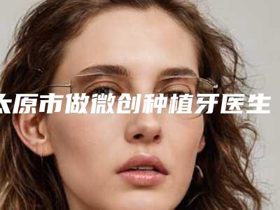 太原市做微创种植牙医生在榜清单前十强独个横评-太原市刘鹏口腔医生
