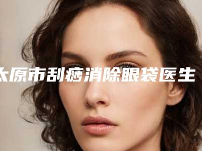太原市刮痧消除眼袋医生排名榜前十揭晓了-王丽涛医生整形案例展示效果自然无痕