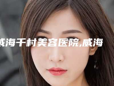 威海千村美容医院,威海克拉医疗美容诊所口碑、实力充分PK