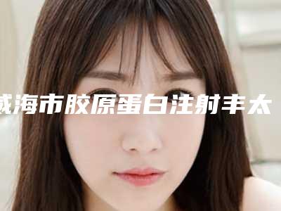 威海市胶原蛋白注射丰太阳医生口碑排名top10优选-威海市胶原蛋白注射丰太阳医生