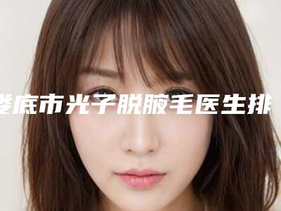 娄底市光子脱腋毛医生排名榜前十强哪个医-娄底市光子脱腋毛整形医生