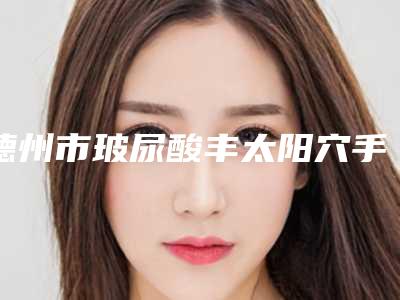 德州市玻尿酸丰太阳穴手术医院强榜前十强名单公布-德州艾维思医疗美容门诊部实力圈粉无数