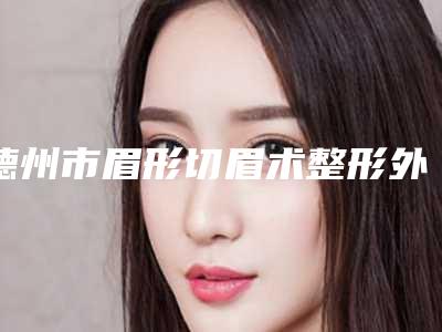 德州市眉形切眉术整形外科价格表2025新版出炉-德州市眉形切眉术费用贵不贵啊