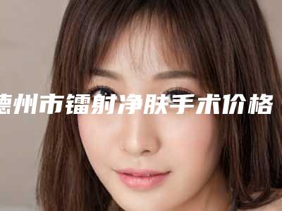 德州市镭射净肤手术价格表(费用)清单免费查询-德州市镭射净肤手术价格需要多少钱呢