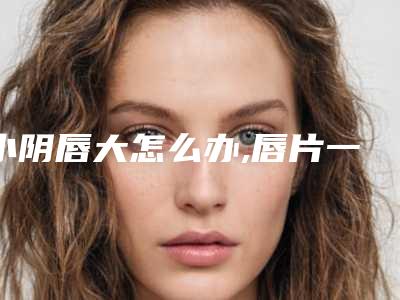 小阴唇大怎么办,唇片一边长好多一边短