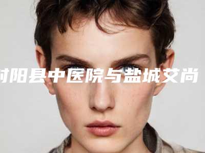 射阳县中医院与盐城艾尚美医疗美容二强争霸看你选哪家