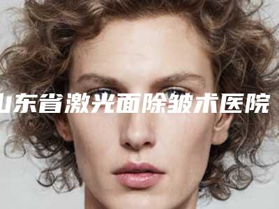 山东省激光面除皱术医院排名榜热门TOP盘点(济南禾歆医疗美容诊所人气口碑完胜私立)