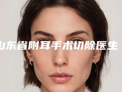 山东省附耳手术切除医生在榜名单前十公认推荐-刘峰医生做得怎么样