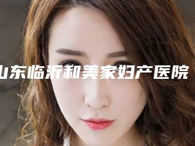 山东临沂和美家妇产医院整形科,临沂兰瑟儿医疗美容top口碑在线
