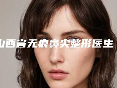 山西省无痕鼻尖整形医生在榜清单前十权威筛选实力封神-山西省李艳红整形医生更靠谱