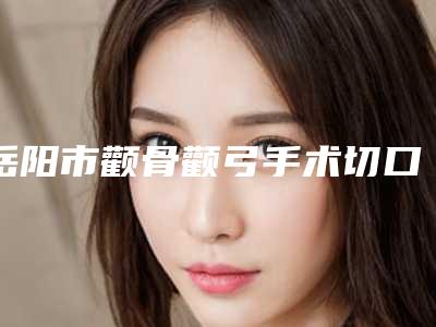 岳阳市颧骨颧弓手术切口医院上榜清单谁独占鳌头实力领衔(岳阳爱思特医疗美容紧抓技术_口碑_价格)