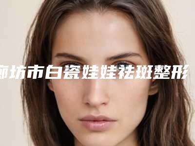 廊坊市白瓷娃娃祛斑整形医院价格-廊坊美尚医疗美容好又不贵