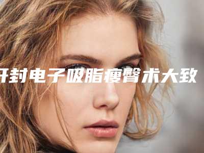 开封电子吸脂瘦臀术大致费用是多少(开封电子吸脂瘦臀手术费用是少钱呢)