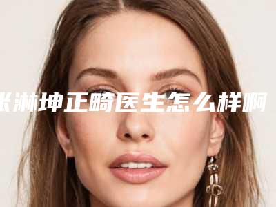 张淋坤正畸医生怎么样啊(张淋坤正畸医生怎么样)