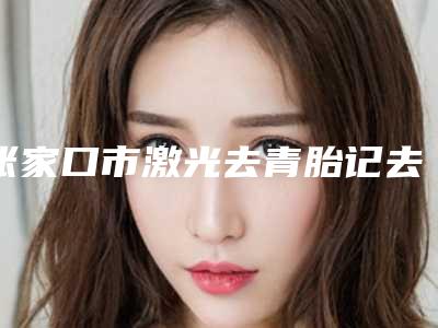 张家口市激光去青胎记去治疗医院排行榜评选结果公布-张家口市激光去青胎记去治疗整形医院