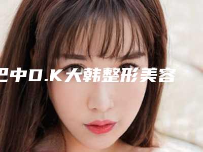 巴中D.K大韩整形美容医院,巴中召香医学美容整形门诊部项目价格表技术怎么样