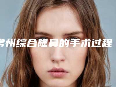常州综合隆鼻的手术过程及持续时间