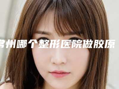 常州哪个整形医院做胶原蛋白除皱技术好?