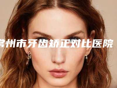 常州市牙齿矫正对比医院top10强排名榜一览名单更新(常州市牙齿矫正对比口腔医院医生实力测评 网友反馈)