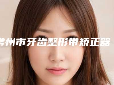 常州市牙齿整形带矫正器医生排行榜top10有哪些呢-常州市牙齿整形带矫正器口腔医生