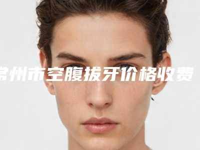 常州市空腹拔牙价格收费表全新Z全一览-常州市空腹拔牙价格