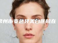 常州市变色牙美白医院在榜名单进入新版专家名单上线（常州市变色牙美白口腔医院靠谱技术好）