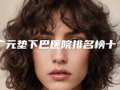 广元垫下巴医院排名榜十位,广元市中心医院皮肤医疗美容科成为榜首,第七名成功翻身入围