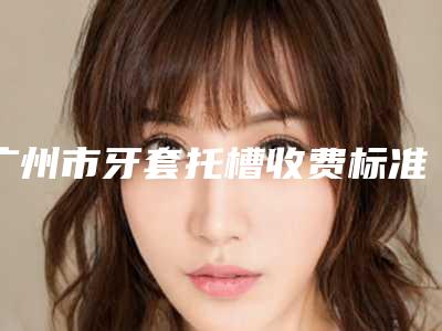 广州市牙套托槽收费标准参考-广州市牙套托槽价格