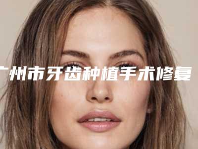广州市牙齿种植手术修复前十名私立医生盘点汇总-广州市牙齿种植手术修复口腔医生