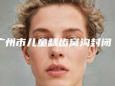 广州市儿童龋齿窝沟封闭医院排名榜前10位专业推荐(广州市儿童龋齿窝沟封闭口腔医院公立私立严选推荐)