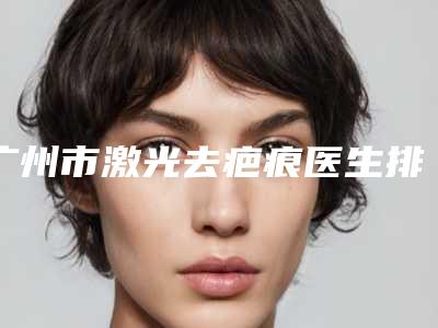 广州市激光去疤痕医生排行强榜前十位重磅介绍-广州市激光去疤痕整形医生