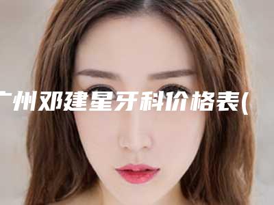 广州邓建星牙科价格表(费用)官方公布附美牙冠修复牙齿案例