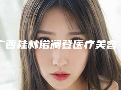 广西桂林诺澜登医疗美容医院费用表明细展示_热门项目一览附男士脸部吸脂案例