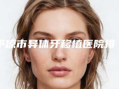 平凉市异体牙移植医院排名榜十强实力点评(平凉唯美口腔诊所专家实力大PK)